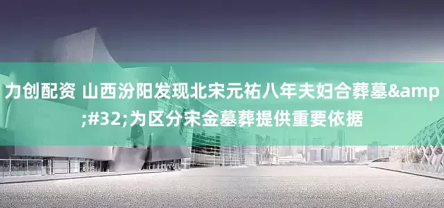 力创配资 山西汾阳发现北宋元祐八年夫妇合葬墓&#32;为区分宋金墓葬提供重要依据