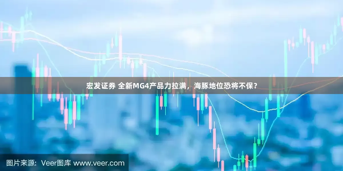 宏发证券 全新MG4产品力拉满，海豚地位恐将不保？