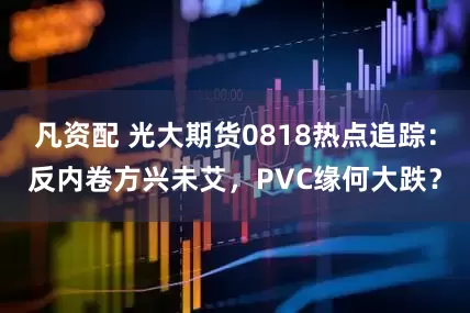 凡资配 光大期货0818热点追踪：反内卷方兴未艾，PVC缘何大跌？