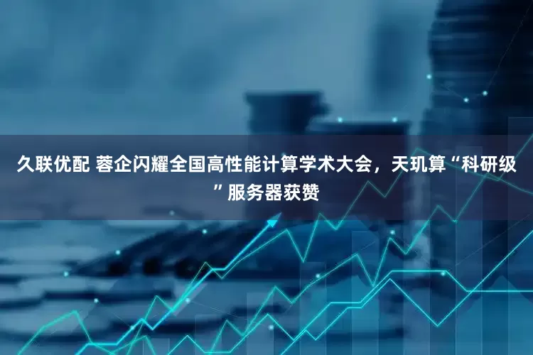 久联优配 蓉企闪耀全国高性能计算学术大会，天玑算“科研级”服务器获赞