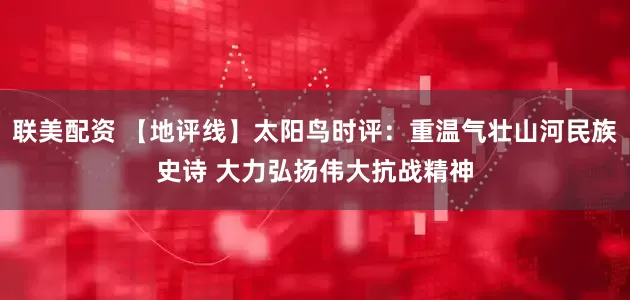 联美配资 【地评线】太阳鸟时评：重温气壮山河民族史诗 大力弘扬伟大抗战精神