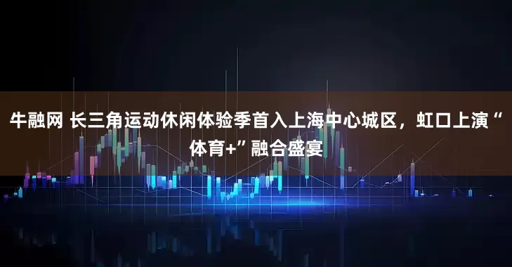 牛融网 长三角运动休闲体验季首入上海中心城区，虹口上演“体育+”融合盛宴