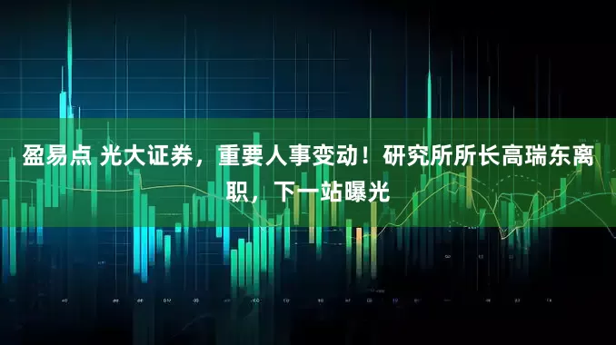 盈易点 光大证券，重要人事变动！研究所所长高瑞东离职，下一站曝光