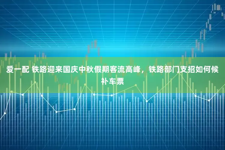 爱一配 铁路迎来国庆中秋假期客流高峰，铁路部门支招如何候补车票
