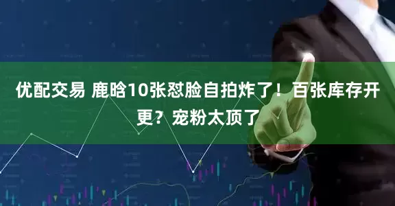 优配交易 鹿晗10张怼脸自拍炸了！百张库存开更？宠粉太顶了