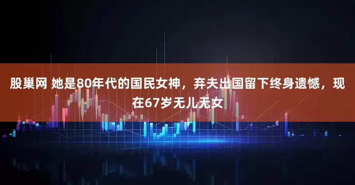 股巢网 她是80年代的国民女神，弃夫出国留下终身遗憾，现在67岁无儿无女