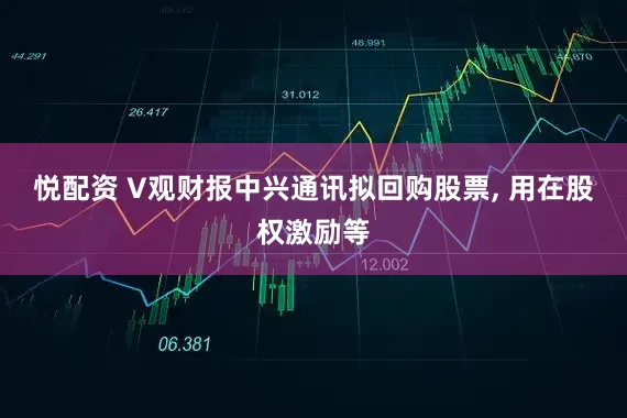 悦配资 V观财报中兴通讯拟回购股票, 用在股权激励等