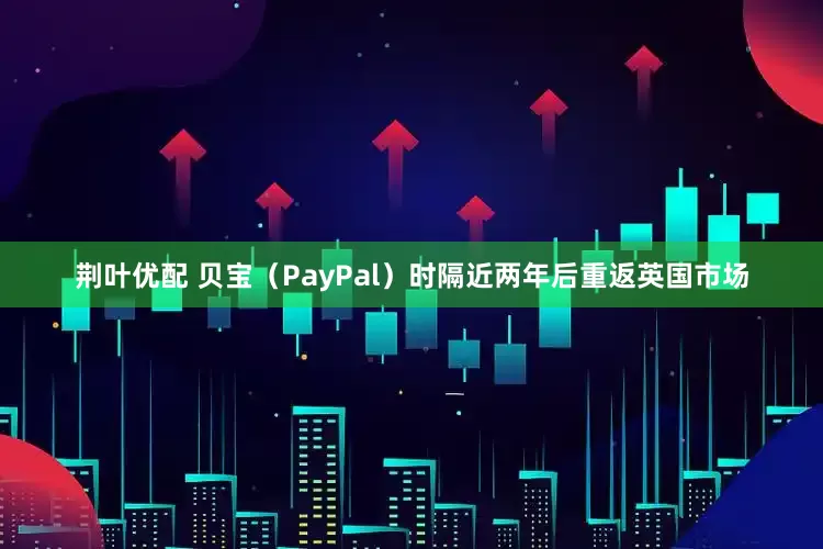 荆叶优配 贝宝（PayPal）时隔近两年后重返英国市场